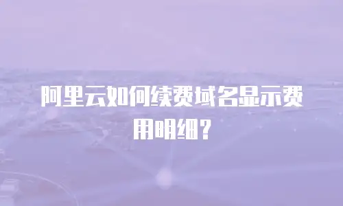 阿里云如何续费域名显示费用明细？