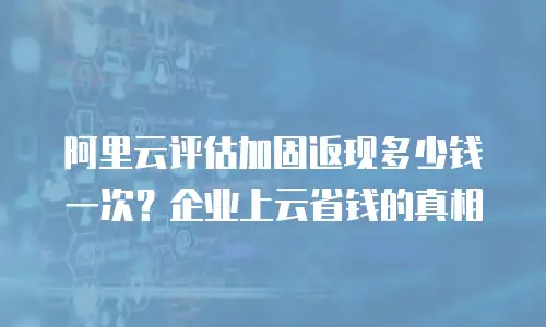 阿里云评估加固返现多少钱一次？企业上云省钱的真相