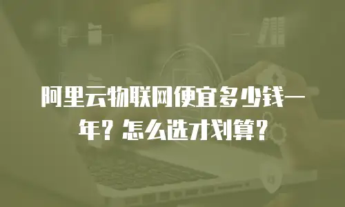 阿里云物联网便宜多少钱一年？怎么选才划算？