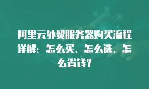 阿里云外贸服务器购买流程详解：怎么买、怎么选、怎么省钱？