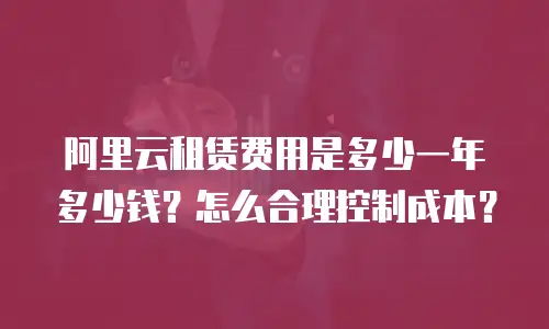 阿里云租赁费用是多少一年多少钱？怎么合理控制成本？