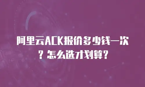 阿里云ACK报价多少钱一次？怎么选才划算？