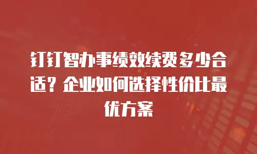 钉钉智办事绩效续费多少合适？企业如何选择性价比最优方案