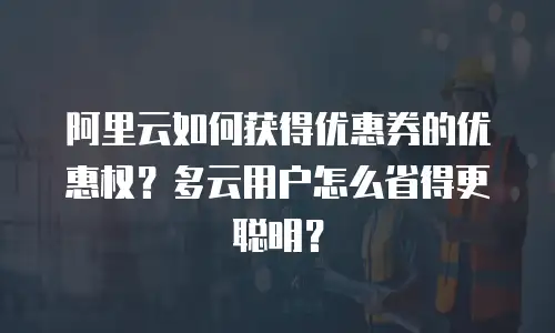阿里云如何获得优惠券的优惠权？多云用户怎么省得更聪明？