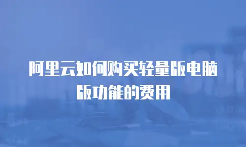 阿里云如何购买轻量版电脑版功能的费用