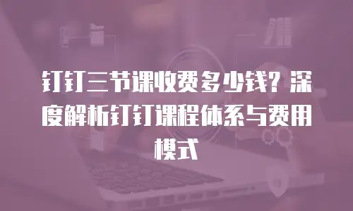 钉钉三节课收费多少钱？深度解析钉钉课程体系与费用模式