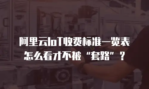 阿里云IoT收费标准一览表怎么看才不被“套路”？