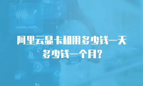 阿里云显卡租用多少钱一天多少钱一个月？