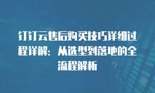 钉钉云售后购买技巧详细过程详解：从选型到落地的全流程解析