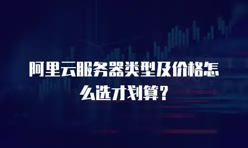 阿里云服务器类型及价格怎么选才划算？
