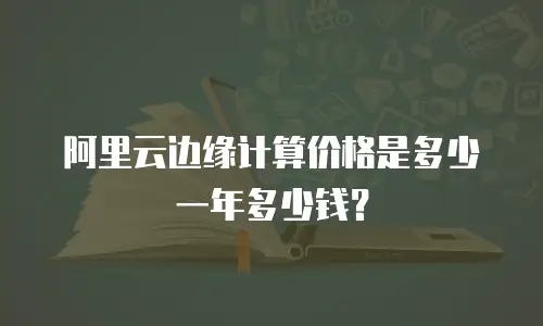 阿里云边缘计算价格是多少一年多少钱？