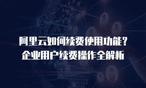 阿里云如何续费使用功能？企业用户续费操作全解析