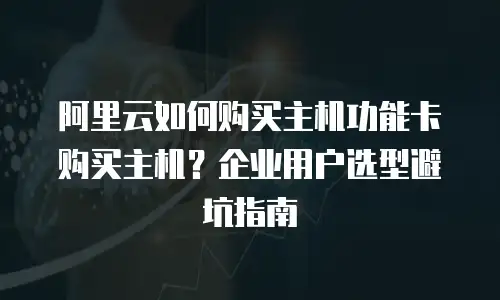 阿里云如何购买主机功能卡购买主机？企业用户选型避坑指南