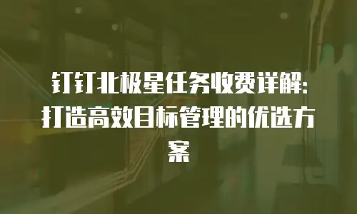钉钉北极星任务收费详解：打造高效目标管理的优选方案