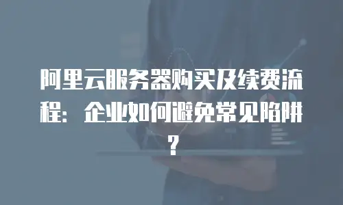 阿里云服务器购买及续费流程：企业如何避免常见陷阱？