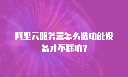 阿里云服务器怎么选功能设备才不踩坑？