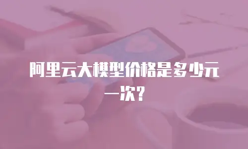 阿里云大模型价格是多少元一次？