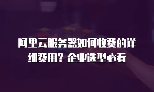 阿里云服务器如何收费的详细费用？企业选型必看