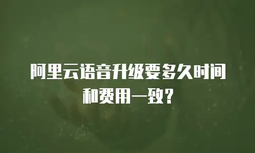 阿里云语音升级要多久时间和费用一致？