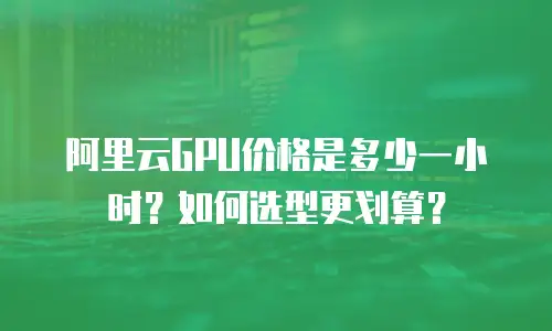 阿里云GPU价格是多少一小时？如何选型更划算？