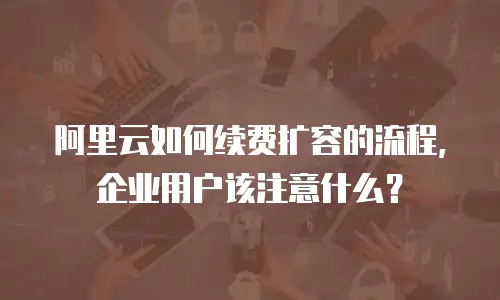 阿里云如何续费扩容的流程，企业用户该注意什么？