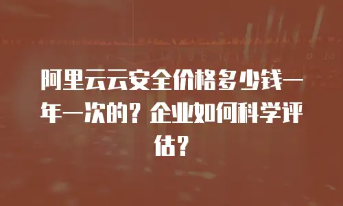 阿里云云安全价格多少钱一年一次的？企业如何科学评估？