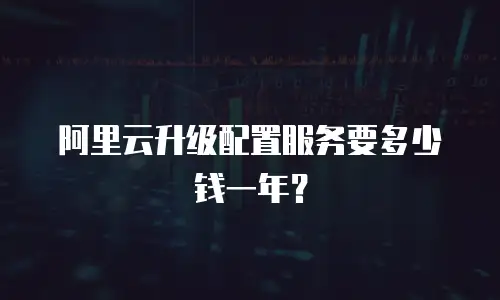 阿里云升级配置服务要多少钱一年？