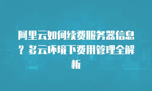 阿里云如何续费服务器信息？多云环境下费用管理全解析