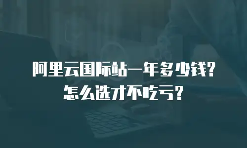 阿里云国际站一年多少钱？怎么选才不吃亏？