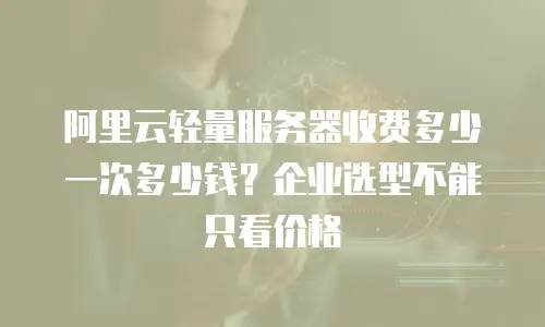 阿里云轻量服务器收费多少一次多少钱？企业选型不能只看价格