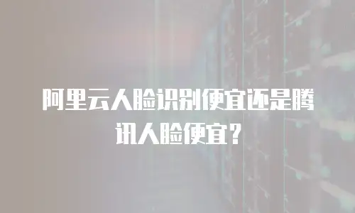 阿里云人脸识别便宜还是腾讯人脸便宜？