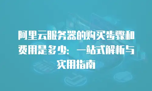 阿里云服务器的购买步骤和费用是多少：一站式解析与实用指南