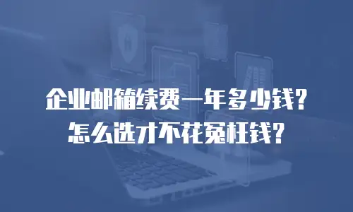 企业邮箱续费一年多少钱？怎么选才不花冤枉钱？