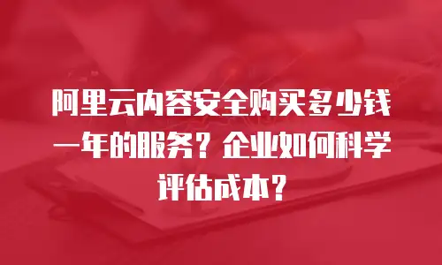 阿里云内容安全购买多少钱一年的服务？企业如何科学评估成本？