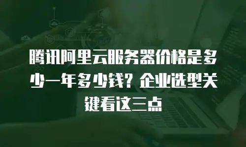 腾讯阿里云服务器价格是多少一年多少钱？企业选型关键看这三点