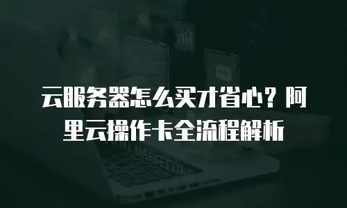云服务器怎么买才省心？阿里云操作卡全流程解析
