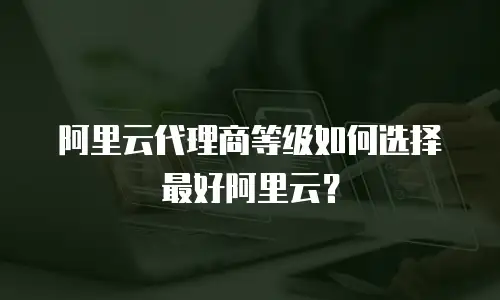 阿里云代理商等级如何选择最好阿里云？