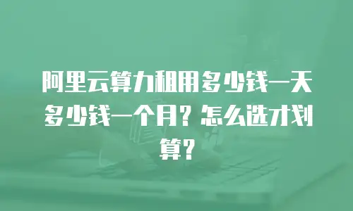 阿里云算力租用多少钱一天多少钱一个月？怎么选才划算？