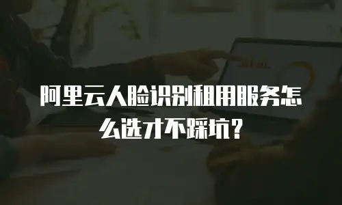 阿里云人脸识别租用服务怎么选才不踩坑？