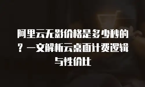 阿里云无影价格是多少秒的？一文解析云桌面计费逻辑与性价比
