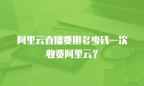 阿里云直播费用多少钱一次收费阿里云？