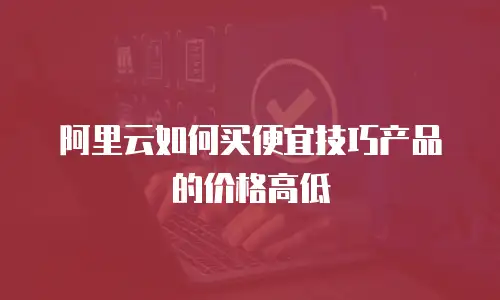 阿里云如何买便宜技巧产品的价格高低
