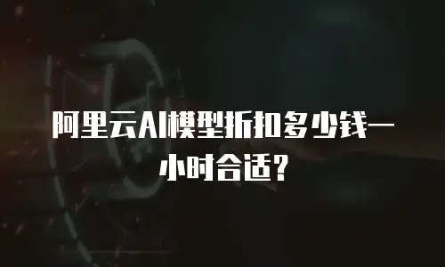 阿里云AI模型折扣多少钱一小时合适？