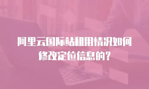阿里云国际站租用情况如何修改定位信息的？