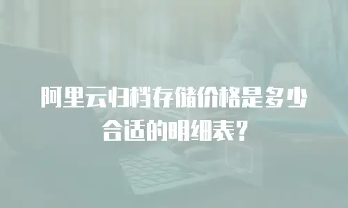 阿里云归档存储价格是多少合适的明细表？