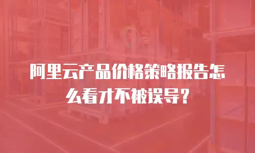 阿里云产品价格策略报告怎么看才不被误导？