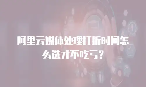 阿里云媒体处理打折时间怎么选才不吃亏？