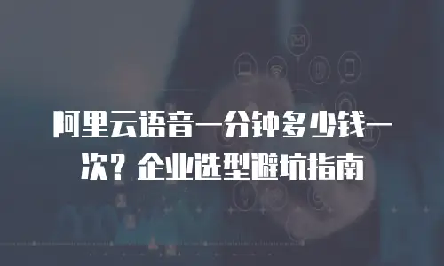 阿里云语音一分钟多少钱一次？企业选型避坑指南