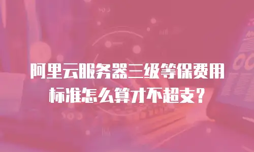 阿里云服务器三级等保费用标准怎么算才不超支？
