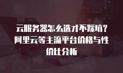 云服务器怎么选才不踩坑？阿里云等主流平台价格与性价比分析